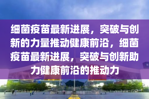 細菌疫苗最新進展，突破與創(chuàng)新的力量推動健康前沿，細菌疫苗最新進展，突破與創(chuàng)新助力健康前沿的推動力金華市寶吉環(huán)境技術有限公司