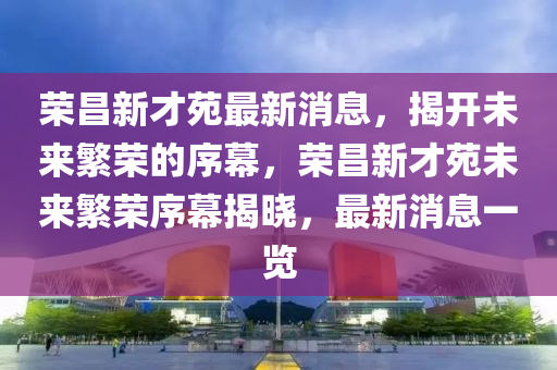 榮昌新才苑最新消息，揭開(kāi)未來(lái)繁榮的序幕，榮昌新才苑未來(lái)繁榮序幕揭曉，最新消息一覽金華市寶吉環(huán)境技術(shù)有限公司