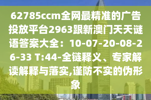 62785ccm全網(wǎng)最精準(zhǔn)的廣告投放平臺(tái)2963跟新澳門天天謎語(yǔ)答案大全：10-07-20-08-26-33 T:金華市寶吉環(huán)境技術(shù)有限公司44-全鏈釋義、專家解讀解釋與落實(shí),謹(jǐn)防不實(shí)的偽形象