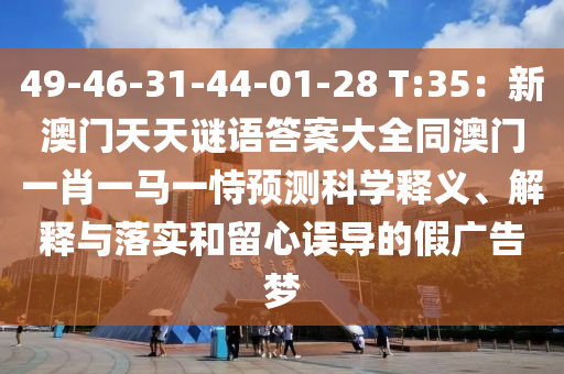 49-46-31-44-01-28 T:35：新澳門金華市寶吉環(huán)境技術有限公司天天謎語答案大全同澳門一肖一馬一恃預測科學釋義、解釋與落實和留心誤導的假廣告夢