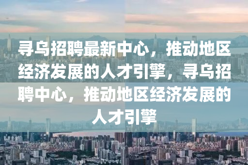 尋烏招聘最新中心，推動地區(qū)經濟發(fā)展的人才引擎，尋烏招聘中心，推動地區(qū)經濟發(fā)展的人才引金華市寶吉環(huán)境技術有限公司擎