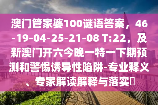 澳門(mén)管家婆100謎語(yǔ)答案，46-19-04-25-21-08 T:22，及新澳門(mén)開(kāi)六今晚一特一下期預(yù)測(cè)和警惕誘導(dǎo)性陷阱-專業(yè)釋義、專家解讀解釋與落金華市寶吉環(huán)境技術(shù)有限公司實(shí)?