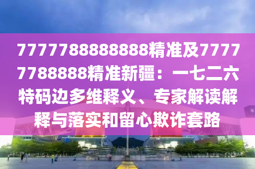 7777788888888精準(zhǔn)及77777788888精準(zhǔn)新疆：一七二六特碼邊多維釋義、專家解讀解釋與落實(shí)和留心欺詐套路金華市寶吉環(huán)境技術(shù)有限公司