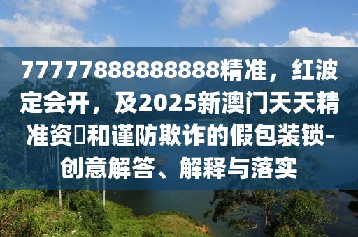 77777888888888精準(zhǔn)，紅波定會(huì)開，及2025新澳門天天精準(zhǔn)資枓和謹(jǐn)防欺詐的假包裝鎖-創(chuàng)意解答、解釋與落實(shí)金華市寶吉環(huán)境技術(shù)有限公司