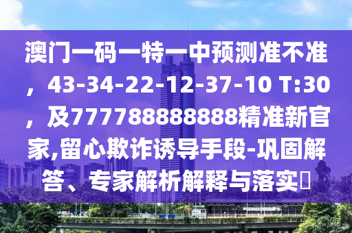 澳門一碼一特一中預(yù)測(cè)準(zhǔn)不準(zhǔn)，43-34-金華市寶吉環(huán)境技術(shù)有限公司22-12-37-10 T:30，及777788888888精準(zhǔn)新官家,留心欺詐誘導(dǎo)手段-鞏固解答、專家解析解釋與落實(shí)?