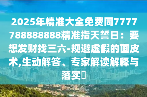 2025年精準(zhǔn)大全免費同7777788888888精準(zhǔn)指天誓日：要想發(fā)財找三六-規(guī)避虛假的畫皮術(shù),生動解答、專家解讀解釋與落實?金華市寶吉環(huán)境技術(shù)有限公司