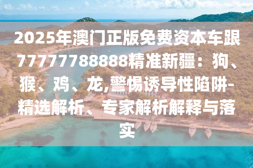 2025年澳門正版免費資本車跟77777788888精準(zhǔn)新疆：狗、猴、雞、龍金華市寶吉環(huán)境技術(shù)有限公司,警惕誘導(dǎo)性陷阱-精選解析、專家解析解釋與落實