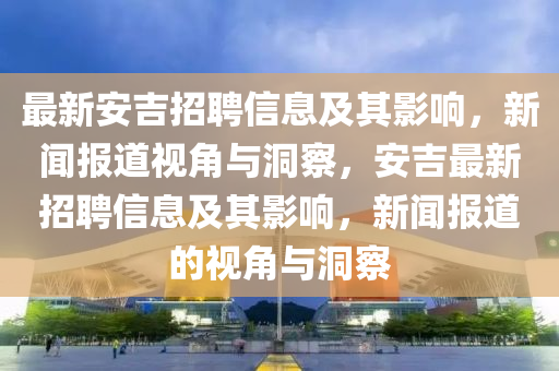 最新安吉招聘信息及其影響，新聞報道視角與洞察，安吉最新招聘信息及其影響，新聞報道的視角與洞察金華市寶吉環(huán)境技術有限公司
