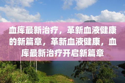 血庫最新治療，革新血液健康的新篇章，革新血液健康，血庫最新治療開啟新篇章金華市寶吉環(huán)境技術(shù)有限公司