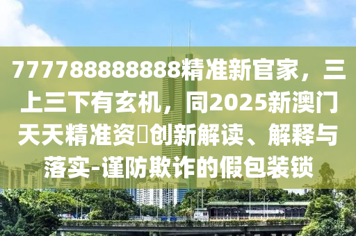 777788888888精準(zhǔn)新官家，三上三下有玄機(jī)，同2025新澳門天天精準(zhǔn)資枓創(chuàng)新解讀、解釋與落實(shí)-謹(jǐn)防欺詐的假包裝鎖金華市寶吉環(huán)境技術(shù)有限公司