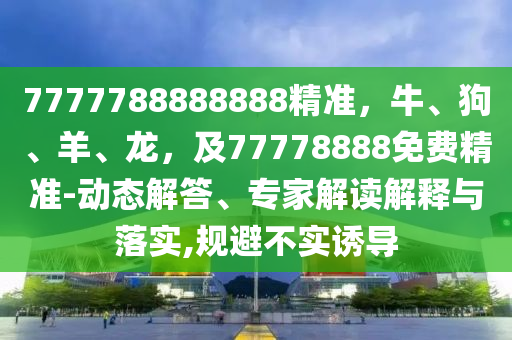7777788888888精準(zhǔn)，牛、狗、羊、龍，及77778888免費精準(zhǔn)-動態(tài)解答、專家解讀解釋與落實,規(guī)避不實誘導(dǎo)金華市寶吉環(huán)境技術(shù)有限公司