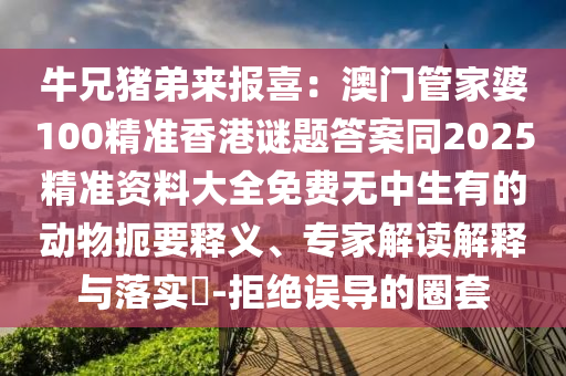 牛兄豬弟來報(bào)喜：澳門管家婆100精準(zhǔn)香港謎題答案同2025精準(zhǔn)資料大全免費(fèi)無中生有的動(dòng)物扼要釋義、專家解讀解釋與落實(shí)?-拒絕誤導(dǎo)的圈套金華市寶吉環(huán)境技術(shù)有限公司