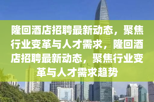 隆回酒店金華市寶吉環(huán)境技術(shù)有限公司招聘最新動(dòng)態(tài)，聚焦行業(yè)變革與人才需求，隆回酒店招聘最新動(dòng)態(tài)，聚焦行業(yè)變革與人才需求趨勢(shì)