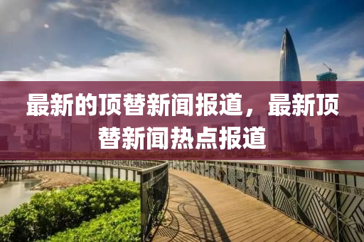 最新的頂替新聞報道，最新頂替新聞熱點報道金華市寶吉環(huán)境技術(shù)有限公司