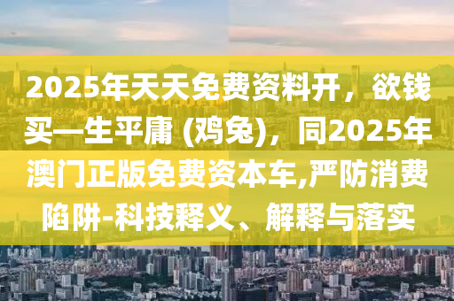 2025年天天免費(fèi)資料開(kāi)，欲錢(qián)買(mǎi)—生平庸 (雞兔)，同2025年澳門(mén)正版免費(fèi)資本車(chē),嚴(yán)防消費(fèi)陷阱-科技釋義、解釋與落實(shí)金華市寶吉環(huán)境技術(shù)有限公司