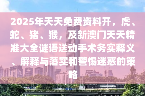 2025年天天免費資料開，虎、蛇、金華市寶吉環(huán)境技術(shù)有限公司豬、猴，及新澳門天天精準(zhǔn)大全謎語送動手術(shù)務(wù)實釋義、解釋與落實和警惕迷惑的策略