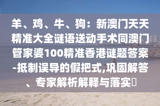 羊、雞、牛、狗：新澳門天天精準(zhǔn)大全謎語送動手術(shù)同澳門管家婆100精準(zhǔn)香港謎題答案-抵制誤導(dǎo)的假把式,鞏固解答、專家解析解釋與落實?金華市寶吉環(huán)境技術(shù)有限公司