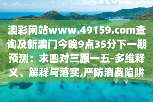 澳彩網(wǎng)站www.49159.соm查詢及新澳門今晚9點35分下一期預(yù)測：求四對三跟一五-多維釋義、解釋與落實,嚴防消費陷阱金華市寶吉環(huán)境技術(shù)有限公司