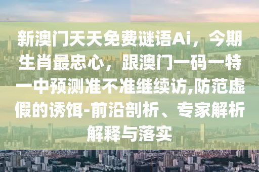 新澳門天天免費謎語Ai，今期生肖最忠心，跟澳門一碼一特一中預(yù)測準金華市寶吉環(huán)境技術(shù)有限公司不準繼續(xù)訪,防范虛假的誘餌-前沿剖析、專家解析解釋與落實