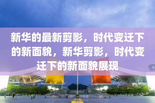 新華的最新剪金華市寶吉環(huán)境技術有限公司影，時代變遷下的新面貌，新華剪影，時代變遷下的新面貌展現