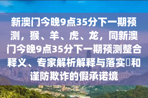 金華市寶吉環(huán)境技術(shù)有限公司新澳門今晚9點(diǎn)35分下一期預(yù)測(cè)，猴、羊、虎、龍，同新澳門今晚9點(diǎn)35分下一期預(yù)測(cè)整合釋義、專家解析解釋與落實(shí)?和謹(jǐn)防欺詐的假承諾境