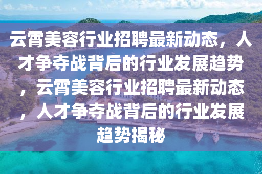 云霄美容行業(yè)招聘最新動態(tài)，人才爭奪戰(zhàn)背后的行業(yè)發(fā)展趨勢，云霄美容行業(yè)招聘最新動態(tài)，人才爭奪戰(zhàn)背后的行業(yè)發(fā)展趨勢揭秘金華市寶吉環(huán)境技術(shù)有限公司