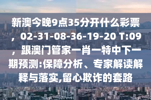 新澳今晚9點(diǎn)35分開什么彩票，02-31-08-36-19-20 T:09，跟澳門管家一肖一特中下一期預(yù)測(cè):保障分析、專家解讀解釋與落實(shí),留心欺詐的套路金華市寶吉環(huán)境技術(shù)有限公司