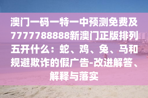 澳門一碼一特一中預(yù)測免費及7777788888新澳門正版排列五開什么：蛇、雞、兔、馬和規(guī)避欺詐的假廣告-改進解答、解釋與落實金華市寶吉環(huán)境技術(shù)有限公司