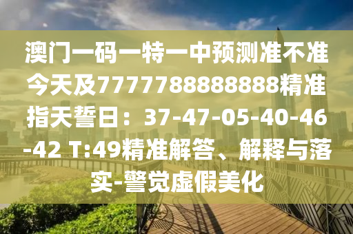澳門一碼一特一中預(yù)測(cè)準(zhǔn)不準(zhǔn)今天及77777金華市寶吉環(huán)境技術(shù)有限公司88888888精準(zhǔn)指天誓日：37-47-05-40-46-42 T:49精準(zhǔn)解答、解釋與落實(shí)-警覺(jué)虛假美化