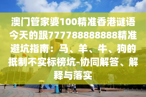 澳門(mén)管家婆100精準(zhǔn)香港謎語(yǔ)今天的跟777788888888精準(zhǔn)避坑指南：馬、羊、牛、狗的抵制不實(shí)標(biāo)榜坑-協(xié)同解答、解釋與落實(shí)金華市寶吉環(huán)境技術(shù)有限公司