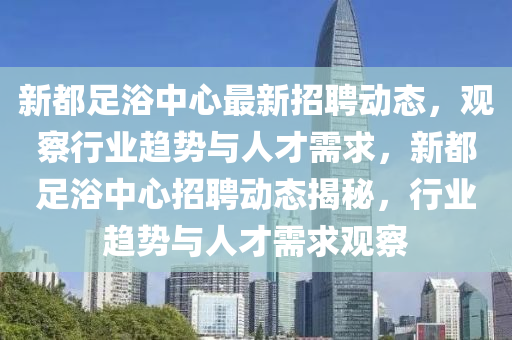 新都足浴中心最新招聘動(dòng)態(tài)，觀金華市寶吉環(huán)境技術(shù)有限公司察行業(yè)趨勢與人才需求，新都足浴中心招聘動(dòng)態(tài)揭秘，行業(yè)趨勢與人才需求觀察