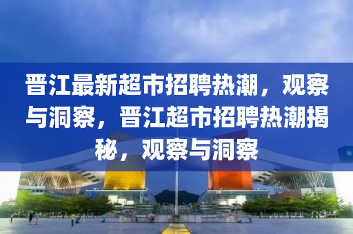 晉江最新超市招聘熱潮，觀察與洞察，晉江超市招聘熱潮揭秘，觀察與洞察金華市寶吉環(huán)境技術有限公司