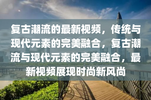 復(fù)古潮流的最新視頻，傳統(tǒng)與現(xiàn)代元素的完美融合，復(fù)古潮流與現(xiàn)代元素的完美融合金華市寶吉環(huán)境技術(shù)有限公司，最新視頻展現(xiàn)時尚新風(fēng)尚