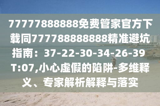 77777888888免費管家官方下載同777788888888精準(zhǔn)避坑指南：37-22-30-34-26-39 T:07,小心虛假的陷阱-多維金華市寶吉環(huán)境技術(shù)有限公司釋義、專家解析解釋與落實