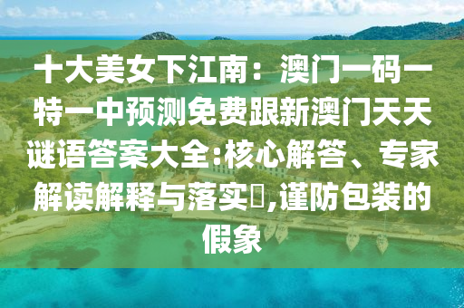 十大美女下江南：澳門一碼一特一中預(yù)測免費跟新澳門天天謎語答案大全:核心解答、專家解讀解釋與落實?,謹(jǐn)防包裝的假象金華市寶吉環(huán)境技術(shù)有限公司