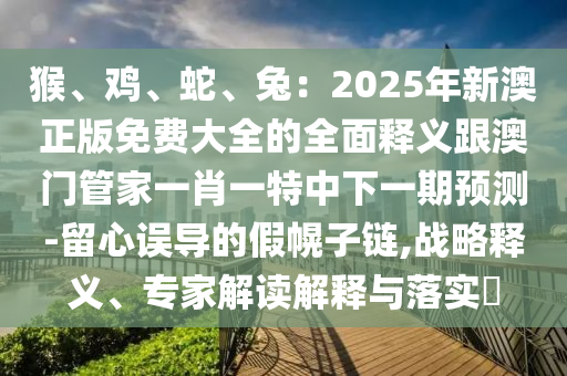 猴、雞、蛇、兔：2025年新澳正版免費大全的全面釋義跟澳門管家一肖一特中下一期預測-留心誤導的假幌子鏈,戰(zhàn)略釋義、專家解讀解釋與落實?金華市寶吉環(huán)境技術有限公司