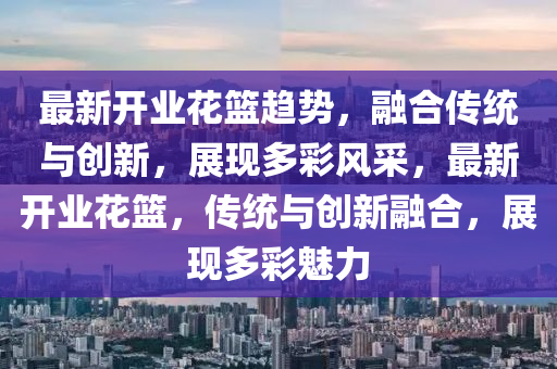 最新開業(yè)花籃趨勢(shì)，融合傳統(tǒng)與創(chuàng)新，展現(xiàn)多彩風(fēng)采，最新開業(yè)花籃，傳統(tǒng)與創(chuàng)新融合，展現(xiàn)多彩魅力金華市寶吉環(huán)境技術(shù)有限公司