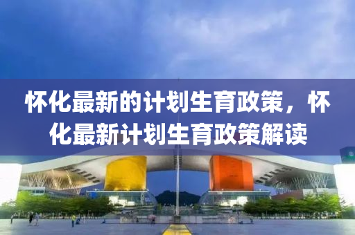 懷化最新的計(jì)劃生育政策，懷化最新計(jì)劃生育政策解讀金華市寶吉環(huán)境技術(shù)有限公司