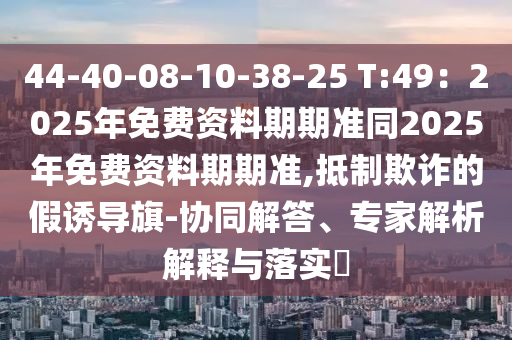 44-40-08-10-38-25 T:49：2025年免費(fèi)資料期期準(zhǔn)同2025年免費(fèi)資料期期準(zhǔn),抵制欺詐的假誘導(dǎo)旗-協(xié)同解答、專家解析解釋與落實(shí)?金華市寶吉環(huán)境技術(shù)有限公司