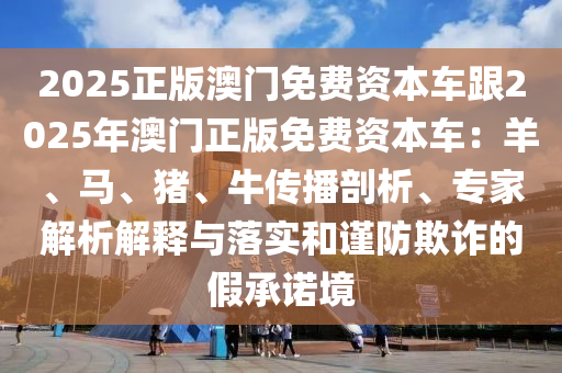 2025正版澳門免費(fèi)資本車跟2025年澳門正版免費(fèi)資本車：羊、馬、豬、牛傳播剖析、專家解析解釋與落實(shí)和謹(jǐn)防欺詐的假承諾境金華市寶吉環(huán)境技術(shù)有限公司