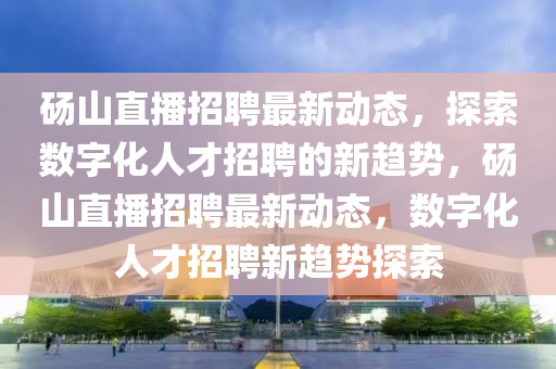 碭山直播招聘最金華市寶吉環(huán)境技術(shù)有限公司新動(dòng)態(tài)，探索數(shù)字化人才招聘的新趨勢，碭山直播招聘最新動(dòng)態(tài)，數(shù)字化人才招聘新趨勢探索