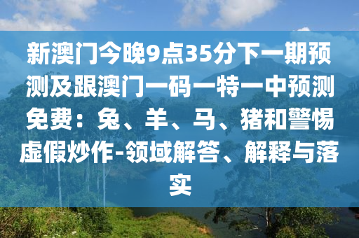 新澳門今晚9點(diǎn)35分下一期預(yù)測(cè)及跟澳門一碼一特金華市寶吉環(huán)境技術(shù)有限公司一中預(yù)測(cè)免費(fèi)：兔、羊、馬、豬和警惕虛假炒作-領(lǐng)域解答、解釋與落實(shí)
