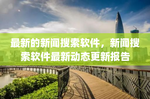 最新的新聞搜索軟件，新聞搜索軟件最新動態(tài)更新報告金華市寶吉環(huán)境技術(shù)有限公司