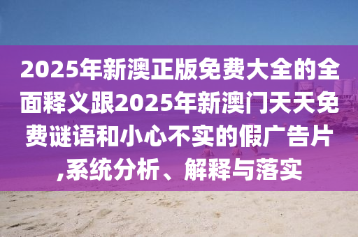 2025年新澳正版免費大全的全面釋金華市寶吉環(huán)境技術(shù)有限公司義跟2025年新澳門天天免費謎語和小心不實的假廣告片,系統(tǒng)分析、解釋與落實