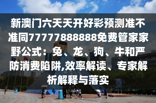 新澳門六天天開好彩預(yù)測準(zhǔn)不準(zhǔn)同77777888888免費管家家野公式：兔、龍、狗、牛和嚴(yán)防消費陷阱,效率解讀、專家解析解釋與落實金華市寶吉環(huán)境技術(shù)有限公司
