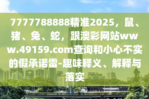 7777788888精準2025，鼠、豬、兔、蛇，跟澳彩網(wǎng)站www.49159.соm查詢和小心不實的假承諾雷-趣味釋義、解釋與落實金華市寶吉環(huán)境技術(shù)有限公司