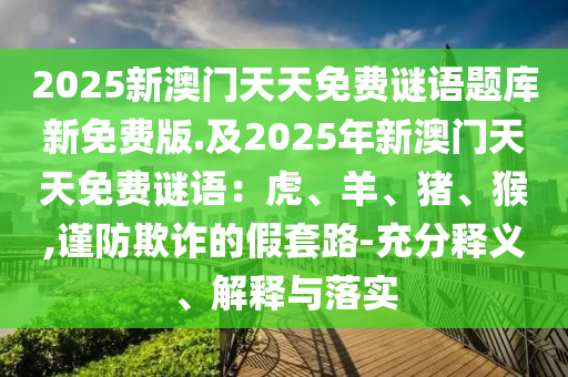 2025新澳門天天免費(fèi)謎語題庫(kù)新免費(fèi)版.及2025年新澳門天天免費(fèi)謎語：虎、羊、豬、猴,謹(jǐn)防欺詐的假套路-充分釋義、解釋與落實(shí)金華市寶吉環(huán)境技術(shù)有限公司