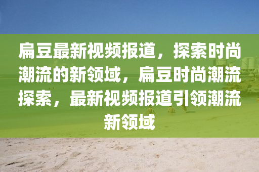 扁豆最新視頻報道，探索時尚潮流的新領(lǐng)域，扁豆時尚潮流探索，最新視頻報道引領(lǐng)潮流新領(lǐng)域金華市寶吉環(huán)境技術(shù)有限公司