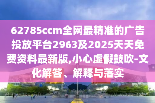 62785ccm全網最精準的廣告投放平臺2963及2025天天免費資料最新版,小心虛假鼓吹-文化解答、解金華市寶吉環(huán)境技術有限公司釋與落實