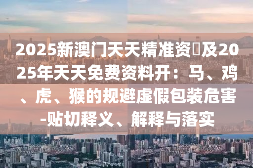 2025新澳門天天精準(zhǔn)資枓及2025年天天免費(fèi)資料開：馬、雞、虎、猴的規(guī)避虛假包裝危害-貼切釋義、解釋與落實(shí)金華市寶吉環(huán)境技術(shù)有限公司